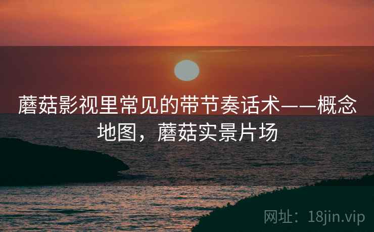 蘑菇影视里常见的带节奏话术——概念地图,蘑菇实景片场 蘑菇影视里常见的带节奏话术——概念地图,蘑菇实景片场