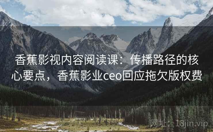 香蕉影视内容阅读课:传播路径的核心要点,香蕉影业ceo回应拖欠版权费 香蕉影视内容阅读课:传播路径的核心要点,香蕉影业ceo回应拖欠版权费