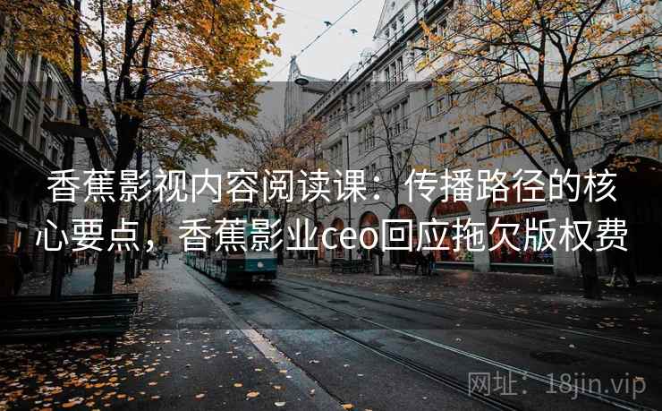 香蕉影视内容阅读课:传播路径的核心要点,香蕉影业ceo回应拖欠版权费 香蕉影视内容阅读课:传播路径的核心要点,香蕉影业ceo回应拖欠版权费