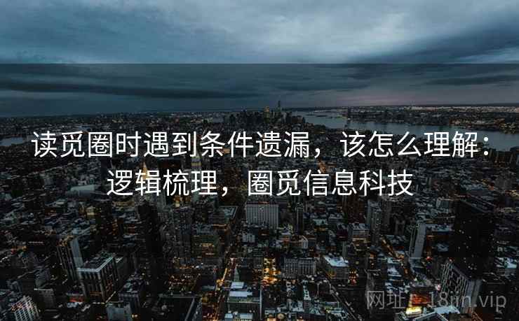 读觅圈时遇到条件遗漏,该怎么理解:逻辑梳理,圈觅信息科技 读觅圈时遇到条件遗漏,该怎么理解:逻辑梳理,圈觅信息科技