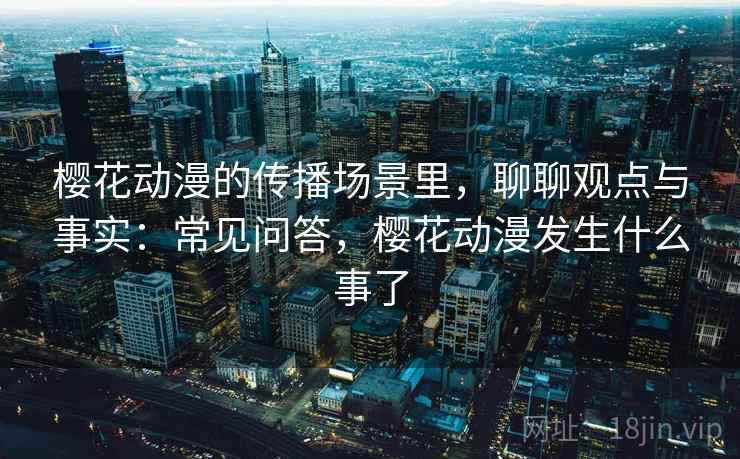 樱花动漫的传播场景里，聊聊观点与事实：常见问答，樱花动漫发生什么事了