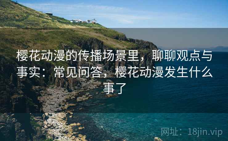 樱花动漫的传播场景里，聊聊观点与事实：常见问答，樱花动漫发生什么事了