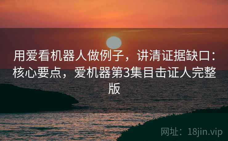用爱看机器人做例子,讲清证据缺口:核心要点,爱机器第3集目击证人完整版 用爱看机器人做例子,讲清证据缺口:核心要点,爱机器第3集目击证人完整版